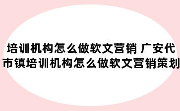 培训机构怎么做软文营销 广安代市镇培训机构怎么做软文营销策划